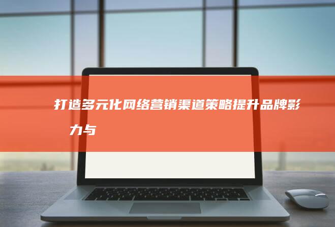 打造多元化网络营销渠道策略：提升品牌影响力与市场份额